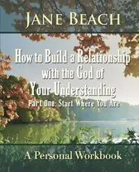 How to Build a Relationship with the God of Your Understanding Part One Start Where You Are - Jane Beach - Libro in lingua inglese - Kenos Press - Koop Online